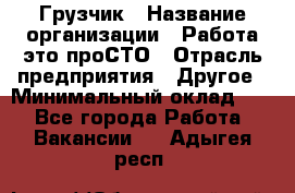 Грузчик › Название организации ­ Работа-это проСТО › Отрасль предприятия ­ Другое › Минимальный оклад ­ 1 - Все города Работа » Вакансии   . Адыгея респ.